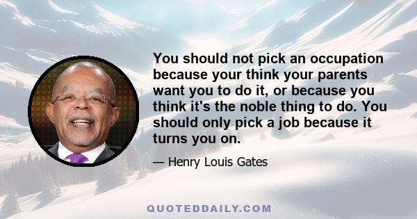 You should not pick an occupation because your think your parents want you to do it, or because you think it's the noble thing to do. You should only pick a job because it turns you on.