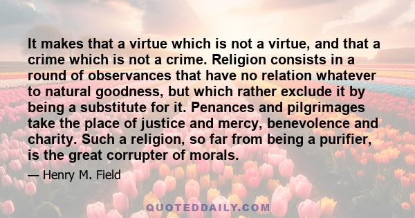 It makes that a virtue which is not a virtue, and that a crime which is not a crime. Religion consists in a round of observances that have no relation whatever to natural goodness, but which rather exclude it by being a 