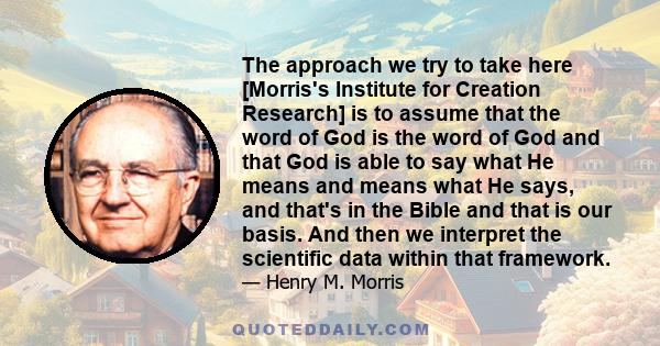 The approach we try to take here [Morris's Institute for Creation Research] is to assume that the word of God is the word of God and that God is able to say what He means and means what He says, and that's in the Bible