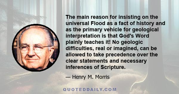 The main reason for insisting on the universal Flood as a fact of history and as the primary vehicle for geological interpretation is that God's Word plainly teaches it! No geologic difficulties, real or imagined, can