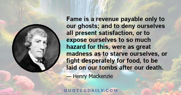 Fame is a revenue payable only to our ghosts; and to deny ourselves all present satisfaction, or to expose ourselves to so much hazard for this, were as great madness as to starve ourselves, or fight desperately for