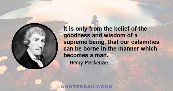 It is only from the belief of the goodness and wisdom of a supreme being, that our calamities can be borne in the manner which becomes a man.