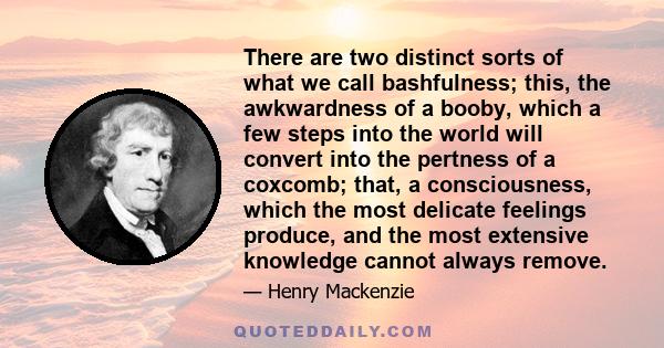 There are two distinct sorts of what we call bashfulness; this, the awkwardness of a booby, which a few steps into the world will convert into the pertness of a coxcomb; that, a consciousness, which the most delicate