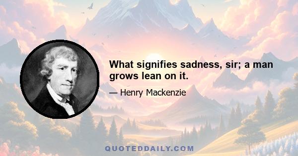 What signifies sadness, sir; a man grows lean on it.