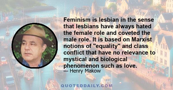 Feminism is lesbian in the sense that lesbians have always hated the female role and coveted the male role. It is based on Marxist notions of equality and class conflict that have no relevance to mystical and biological 