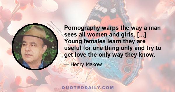 Pornography warps the way a man sees all women and girls. [...] Young females learn they are useful for one thing only and try to get love the only way they know.