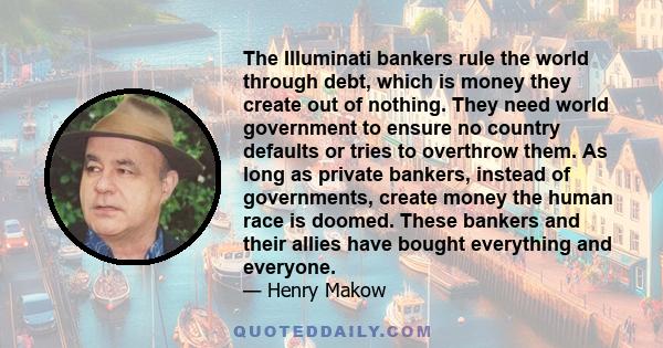 The Illuminati bankers rule the world through debt, which is money they create out of nothing. They need world government to ensure no country defaults or tries to overthrow them. As long as private bankers, instead of