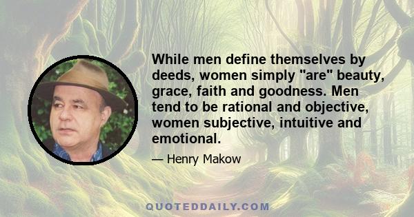 While men define themselves by deeds, women simply are beauty, grace, faith and goodness. Men tend to be rational and objective, women subjective, intuitive and emotional.