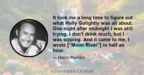 It took me a long time to figure out what Holly Golightly was all about. One night after midnight I was still trying. I don't drink much, but I was sipping. And it came to me. I wrote [“Moon River”] in half an hour.