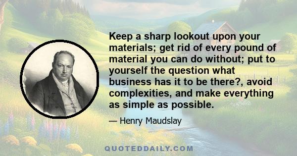 Keep a sharp lookout upon your materials; get rid of every pound of material you can do without; put to yourself the question what business has it to be there?, avoid complexities, and make everything as simple as