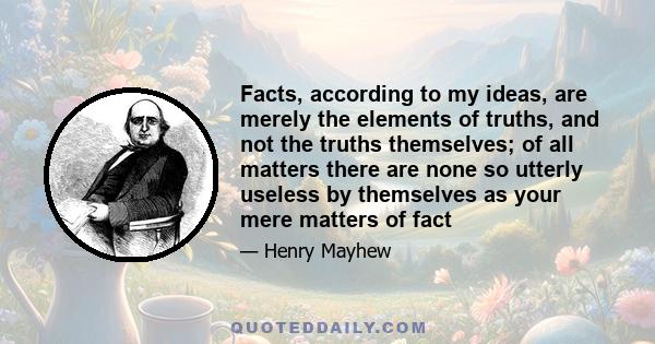 Facts, according to my ideas, are merely the elements of truths, and not the truths themselves; of all matters there are none so utterly useless by themselves as your mere matters of fact