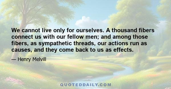 We cannot live only for ourselves. A thousand fibers connect us with our fellow men; and among those fibers, as sympathetic threads, our actions run as causes, and they come back to us as effects.