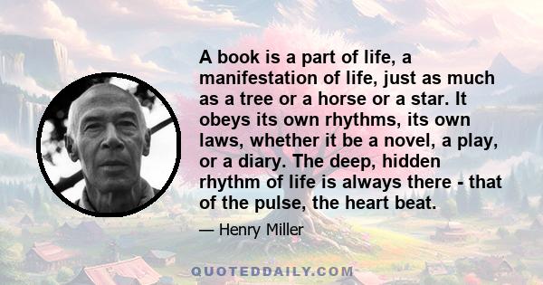 A book is a part of life, a manifestation of life, just as much as a tree or a horse or a star. It obeys its own rhythms, its own laws, whether it be a novel, a play, or a diary. The deep, hidden rhythm of life is