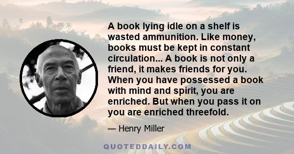 A book lying idle on a shelf is wasted ammunition. Like money, books must be kept in constant circulation... A book is not only a friend, it makes friends for you. When you have possessed a book with mind and spirit,