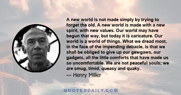 A new world is not made simply by trying to forget the old. A new world is made with a new spirit, with new values. Our world may have begun that way, but today it is caricature. Our world is a world of things. What we