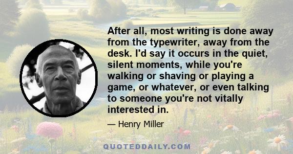 After all, most writing is done away from the typewriter, away from the desk. I'd say it occurs in the quiet, silent moments, while you're walking or shaving or playing a game, or whatever, or even talking to someone