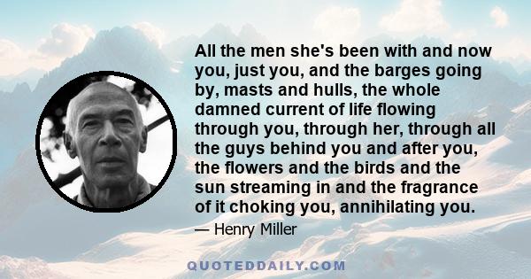 All the men she's been with and now you, just you, and the barges going by, masts and hulls, the whole damned current of life flowing through you, through her, through all the guys behind you and after you, the flowers