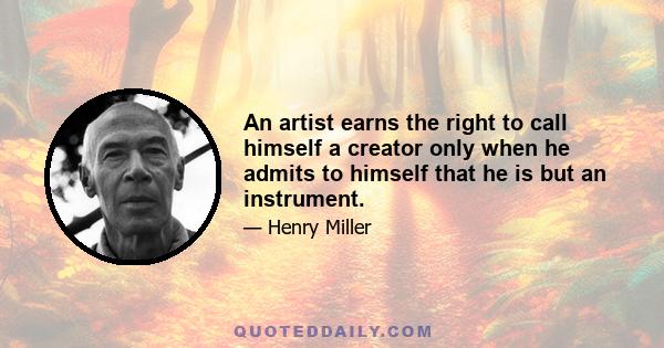 An artist earns the right to call himself a creator only when he admits to himself that he is but an instrument.