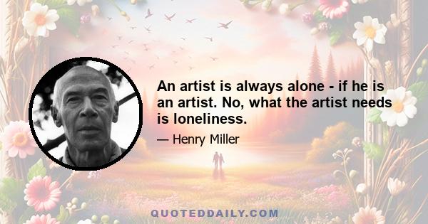 An artist is always alone - if he is an artist. No, what the artist needs is loneliness.