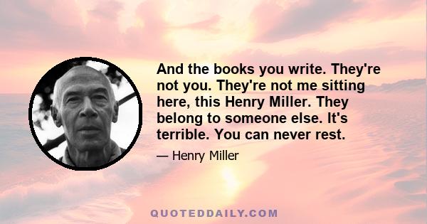 And the books you write. They're not you. They're not me sitting here, this Henry Miller. They belong to someone else. It's terrible. You can never rest.