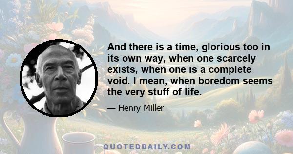 And there is a time, glorious too in its own way, when one scarcely exists, when one is a complete void. I mean, when boredom seems the very stuff of life.