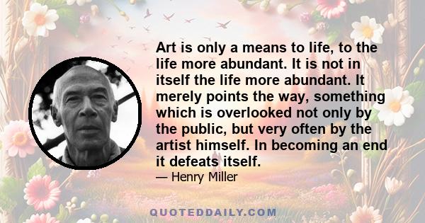 Art is only a means to life, to the life more abundant. It is not in itself the life more abundant. It merely points the way, something which is overlooked not only by the public, but very often by the artist himself.