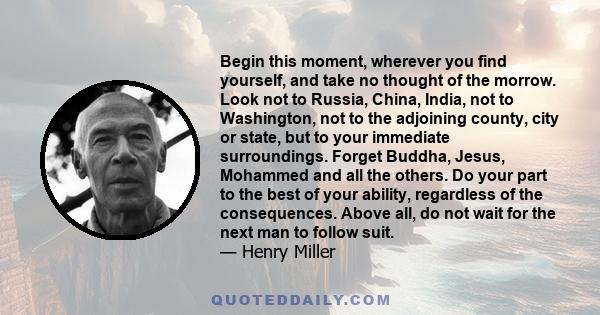 Begin this moment, wherever you find yourself, and take no thought of the morrow. Look not to Russia, China, India, not to Washington, not to the adjoining county, city or state, but to your immediate surroundings.