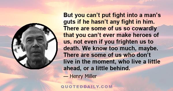 But you can’t put fight into a man’s guts if he hasn’t any fight in him. There are some of us so cowardly that you can’t ever make heroes of us, not even if you frighten us to death. We know too much, maybe. There are