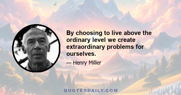 By choosing to live above the ordinary level we create extraordinary problems for ourselves.