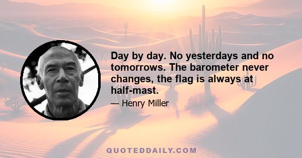 Day by day. No yesterdays and no tomorrows. The barometer never changes, the flag is always at half-mast.