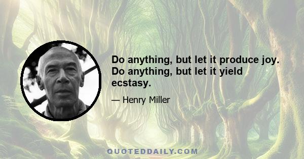 Do anything, but let it produce joy. Do anything, but let it yield ecstasy.