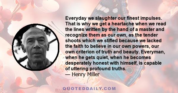 Everyday we slaughter our finest impulses. That is why we get a heartache when we read the lines written by the hand of a master and recognize them as our own, as the tender shoots which we stifled because we lacked the 