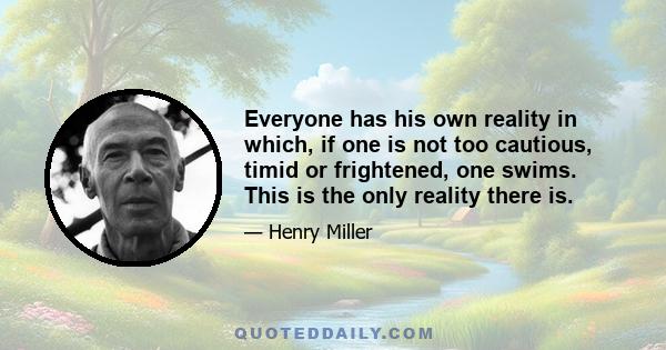 Everyone has his own reality in which, if one is not too cautious, timid or frightened, one swims. This is the only reality there is.