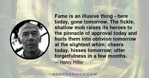 Fame is an illusive thing - here today, gone tomorrow. The fickle, shallow mob raises its heroes to the pinnacle of approval today and hurls them into oblivion tomorrow at the slightest whim; cheers today, hisses