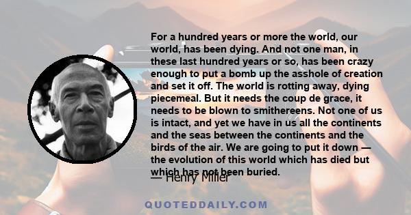 For a hundred years or more the world, our world, has been dying. And not one man, in these last hundred years or so, has been crazy enough to put a bomb up the asshole of creation and set it off. The world is rotting