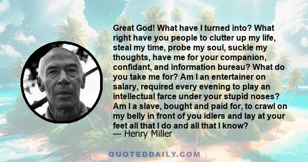 Great God! What have I turned into? What right have you people to clutter up my life, steal my time, probe my soul, suckle my thoughts, have me for your companion, confidant, and information bureau? What do you take me