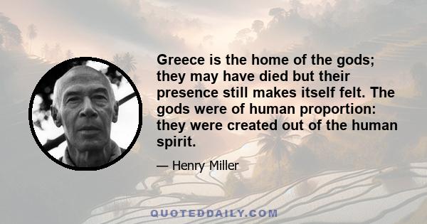 Greece is the home of the gods; they may have died but their presence still makes itself felt. The gods were of human proportion: they were created out of the human spirit.