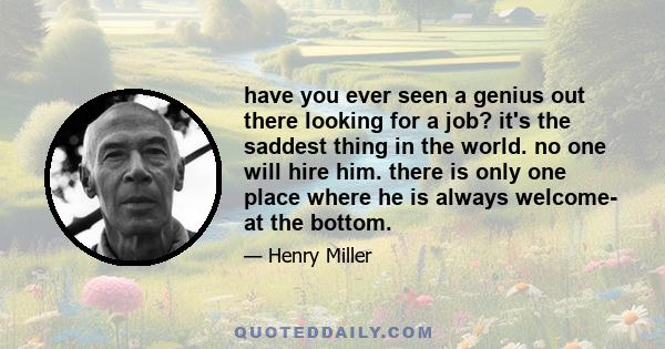 have you ever seen a genius out there looking for a job? it's the saddest thing in the world. no one will hire him. there is only one place where he is always welcome- at the bottom.