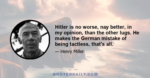 Hitler is no worse, nay better, in my opinion, than the other lugs. He makes the German mistake of being tactless, that's all.