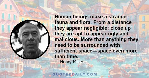 Human beings make a strange fauna and flora. From a distance they appear negligible; close up they are apt to appear ugly and malicious. More than anything they need to be surrounded with sufficient space―space even