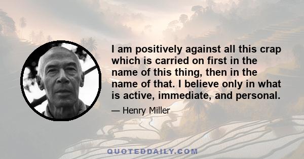 I am positively against all this crap which is carried on first in the name of this thing, then in the name of that. I believe only in what is active, immediate, and personal.