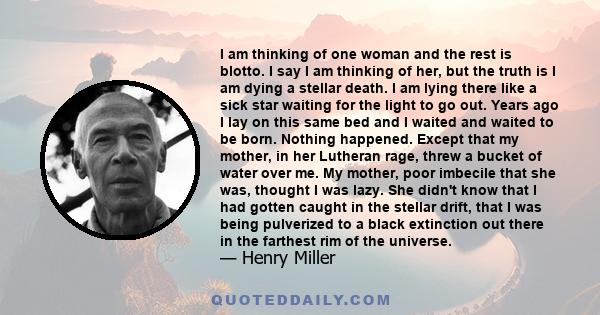 I am thinking of one woman and the rest is blotto. I say I am thinking of her, but the truth is I am dying a stellar death. I am lying there like a sick star waiting for the light to go out. Years ago I lay on this same 