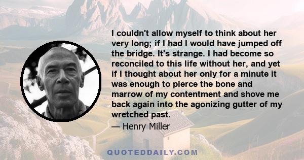 I couldn't allow myself to think about her very long; if I had I would have jumped off the bridge. It's strange. I had become so reconciled to this life without her, and yet if I thought about her only for a minute it