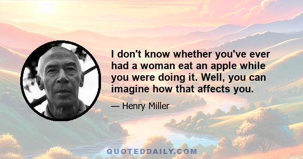 I don't know whether you've ever had a woman eat an apple while you were doing it. Well, you can imagine how that affects you.