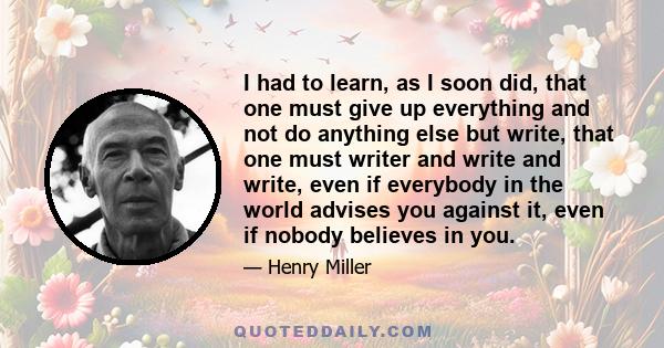 I had to learn, as I soon did, that one must give up everything and not do anything else but write, that one must writer and write and write, even if everybody in the world advises you against it, even if nobody