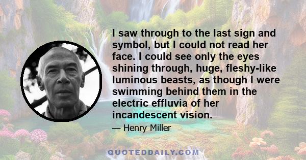 I saw through to the last sign and symbol, but I could not read her face. I could see only the eyes shining through, huge, fleshy-like luminous beasts, as though I were swimming behind them in the electric effluvia of