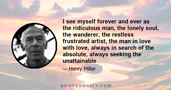 I see myself forever and ever as the ridiculous man, the lonely soul, the wanderer, the restless frustrated artist, the man in love with love, always in search of the absolute, always seeking the unattainable