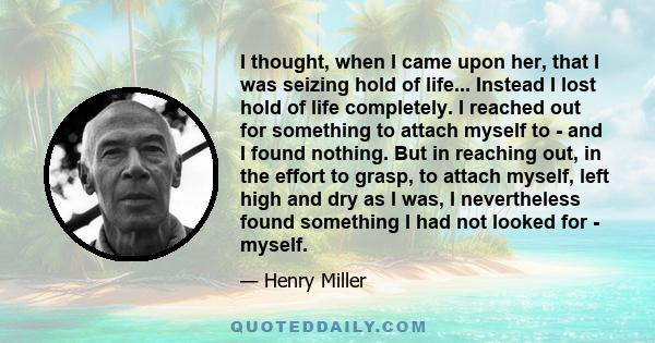 I thought, when I came upon her, that I was seizing hold of life... Instead I lost hold of life completely. I reached out for something to attach myself to - and I found nothing. But in reaching out, in the effort to