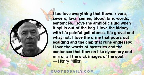 I too love everything that flows: rivers, sewers, lava, semen, blood, bile, words, sentences. I love the amniotic fluid when it spills out of the bag. I love the kidney with it's painful gall-stones, it's gravel and