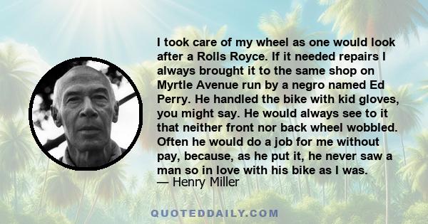 I took care of my wheel as one would look after a Rolls Royce. If it needed repairs I always brought it to the same shop on Myrtle Avenue run by a negro named Ed Perry. He handled the bike with kid gloves, you might